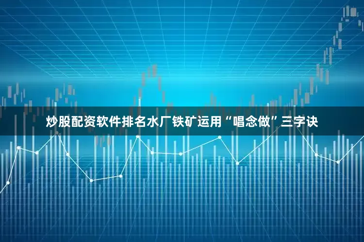 炒股配资软件排名水厂铁矿运用“唱念做”三字诀