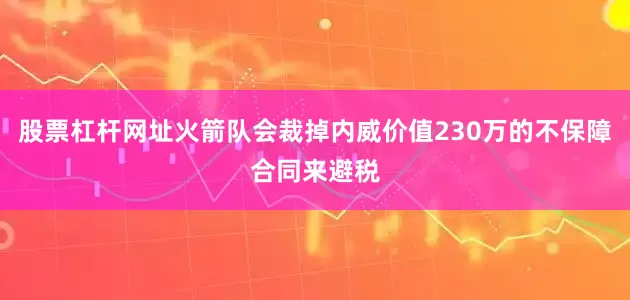 股票杠杆网址火箭队会裁掉内威价值230万的不保障合同来避税