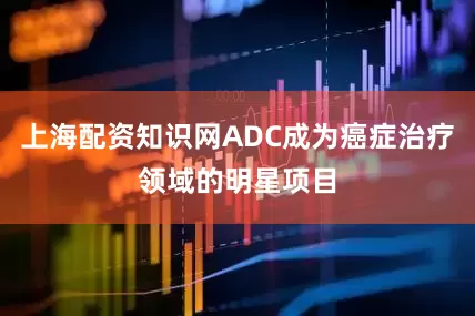 上海配资知识网ADC成为癌症治疗领域的明星项目