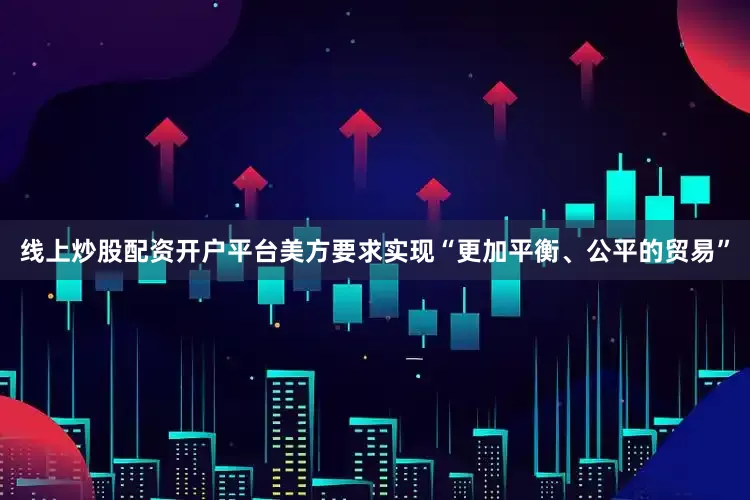 线上炒股配资开户平台美方要求实现“更加平衡、公平的贸易”