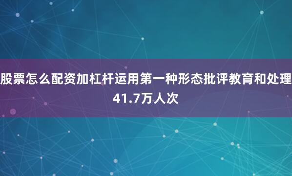 股票怎么配资加杠杆运用第一种形态批评教育和处理41.7万人次