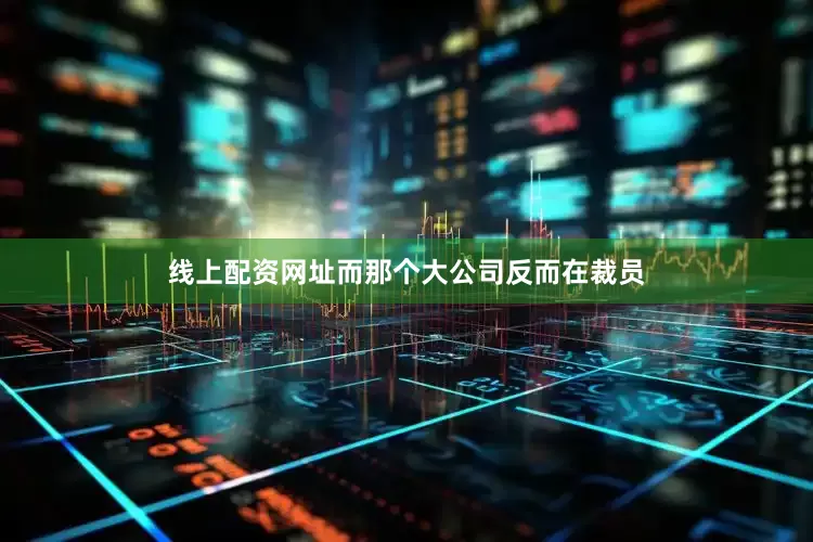 线上配资网址而那个大公司反而在裁员