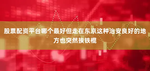 股票配资平台哪个最好但走在东京这种治安良好的地方也突然挨铁棍
