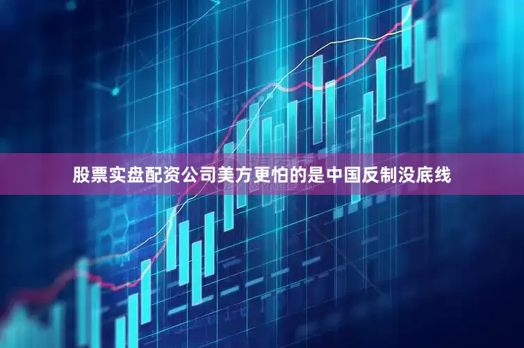 股票实盘配资公司美方更怕的是中国反制没底线