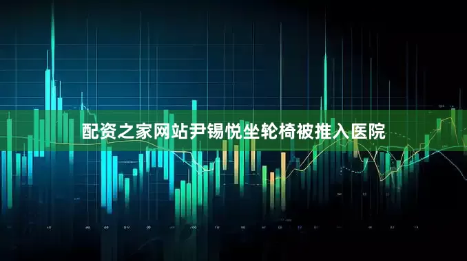 配资之家网站尹锡悦坐轮椅被推入医院