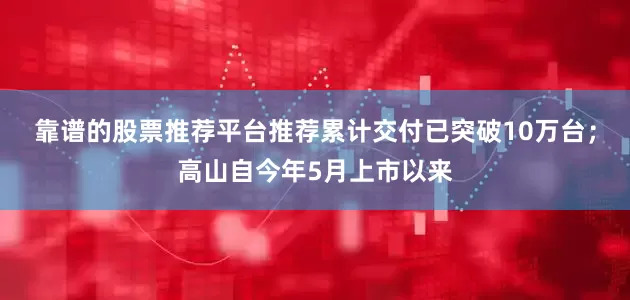 靠谱的股票推荐平台推荐累计交付已突破10万台；高山自今年5月上市以来