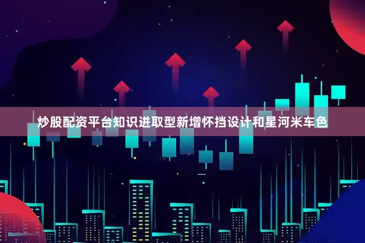 炒股配资平台知识进取型新增怀挡设计和星河米车色